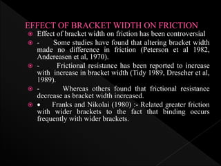  Effect of bracket width on friction has been controversial
 - Some studies have found that altering bracket width
made no difference in friction (Peterson et al 1982,
Andereasen et al, 1970).
 - Frictional resistance has been reported to increase
with increase in bracket width (Tidy 1989, Drescher et al,
1989).
 - Whereas others found that frictional resistance
decrease as bracket width increased.
  Franks and Nikolai (1980) :- Related greater friction
with wider brackets to the fact that binding occurs
frequently with wider brackets.
 