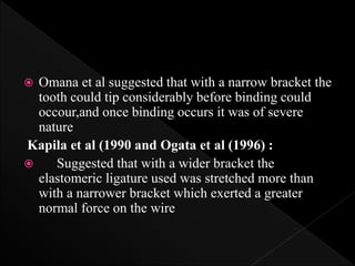  Omana et al suggested that with a narrow bracket the
tooth could tip considerably before binding could
occour,and once binding occurs it was of severe
nature
Kapila et al (1990 and Ogata et al (1996) :
 Suggested that with a wider bracket the
elastomeric ligature used was stretched more than
with a narrower bracket which exerted a greater
normal force on the wire
 