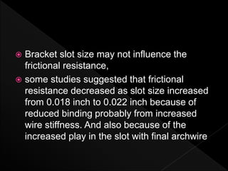  Bracket slot size may not influence the
frictional resistance,
 some studies suggested that frictional
resistance decreased as slot size increased
from 0.018 inch to 0.022 inch because of
reduced binding probably from increased
wire stiffness. And also because of the
increased play in the slot with final archwire
 