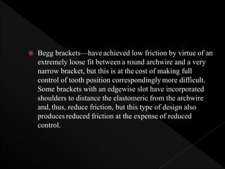  Begg brackets—have achieved low friction by virtue of an
extremely loose fit between a round archwire and a very
narrow bracket, but this is at the cost of making full
control of tooth position correspondingly more difficult.
Some brackets with an edgewise slot have incorporated
shoulders to distance the elastomeric from the archwire
and, thus, reduce friction, but this type of design also
produces reduced friction at the expense of reduced
control.
 