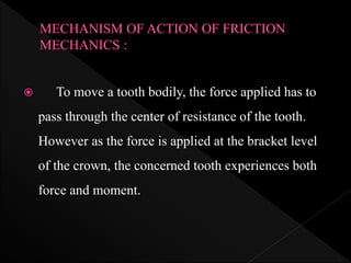  To move a tooth bodily, the force applied has to
pass through the center of resistance of the tooth.
However as the force is applied at the bracket level
of the crown, the concerned tooth experiences both
force and moment.
 