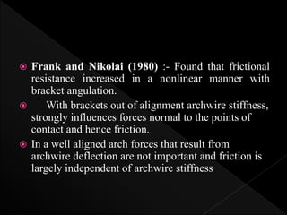  Frank and Nikolai (1980) :- Found that frictional
resistance increased in a nonlinear manner with
bracket angulation.
 With brackets out of alignment archwire stiffness,
strongly influences forces normal to the points of
contact and hence friction.
 In a well aligned arch forces that result from
archwire deflection are not important and friction is
largely independent of archwire stiffness
 