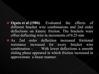  Ogata et al (1986) Evaluated the effects of
different bracket wire combinations and 2nd order
deflections on kinetic friction. The brackets were
offset deflecting wire in increments of 0.25 mm
 As 2nd order deflection increased frictional
resistance increased for every bracket wire
combination - With lower deflections a smooth
sliding phase appeared in which friction increased in
approximate a linear manner.
 