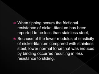  When tipping occurs the frictional
resistance of nickel-titanium has been
reported to be less than stainless steel,
 Because of the lower modulus of elasticity
of nickel-titanium compared with stainless
steel, lower normal force that was induced
by binding occurred resulting in less
resistance to sliding.
 