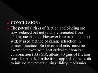  CONCLUSION:
 The potential risks of friction and binding are
now reduced but not totally eliminated from
sliding mechanics. However it remains the most
widely used method of canine retraction in
clinical practice. So the orthodontist must be
aware that even with best archwire / bracket
combination (SS / SS), atleast 40 gms of friction
must be included in the force applied to the tooth
to initiate movement during sliding mechanics.
 