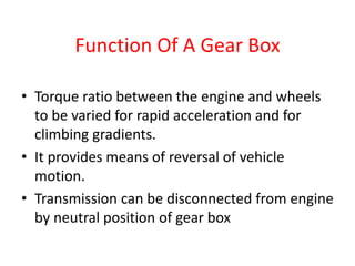 Function Of A Gear Box
• Torque ratio between the engine and wheels
to be varied for rapid acceleration and for
climbing gradients.
• It provides means of reversal of vehicle
motion.
• Transmission can be disconnected from engine
by neutral position of gear box
 