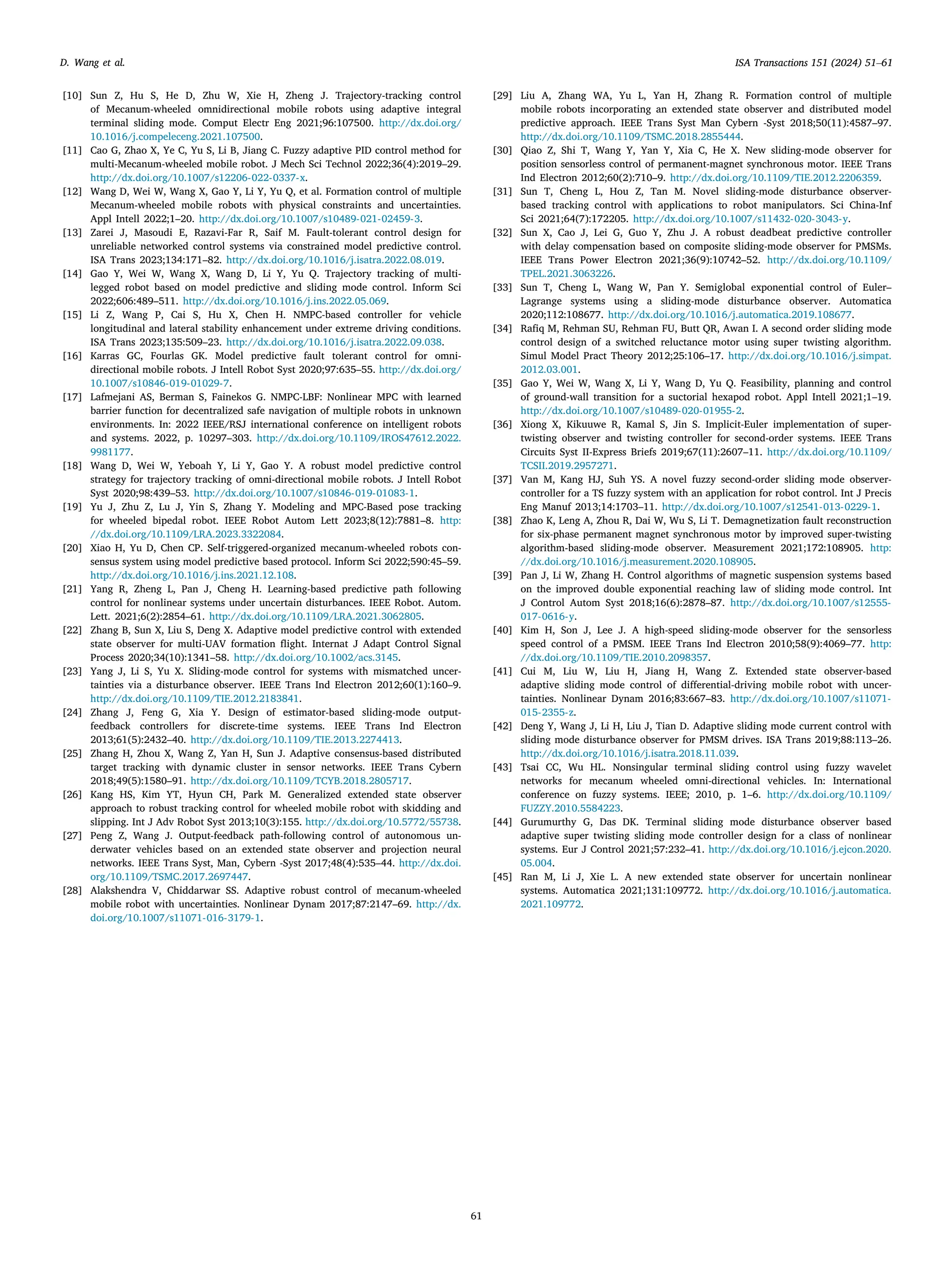 ISA Transactions 151 (2024) 51–61
61
D. Wang et al.
[10] Sun Z, Hu S, He D, Zhu W, Xie H, Zheng J. Trajectory-tracking control
of Mecanum-wheeled omnidirectional mobile robots using adaptive integral
terminal sliding mode. Comput Electr Eng 2021;96:107500. http://dx.doi.org/
10.1016/j.compeleceng.2021.107500.
[11] Cao G, Zhao X, Ye C, Yu S, Li B, Jiang C. Fuzzy adaptive PID control method for
multi-Mecanum-wheeled mobile robot. J Mech Sci Technol 2022;36(4):2019–29.
http://dx.doi.org/10.1007/s12206-022-0337-x.
[12] Wang D, Wei W, Wang X, Gao Y, Li Y, Yu Q, et al. Formation control of multiple
Mecanum-wheeled mobile robots with physical constraints and uncertainties.
Appl Intell 2022;1–20. http://dx.doi.org/10.1007/s10489-021-02459-3.
[13] Zarei J, Masoudi E, Razavi-Far R, Saif M. Fault-tolerant control design for
unreliable networked control systems via constrained model predictive control.
ISA Trans 2023;134:171–82. http://dx.doi.org/10.1016/j.isatra.2022.08.019.
[14] Gao Y, Wei W, Wang X, Wang D, Li Y, Yu Q. Trajectory tracking of multi-
legged robot based on model predictive and sliding mode control. Inform Sci
2022;606:489–511. http://dx.doi.org/10.1016/j.ins.2022.05.069.
[15] Li Z, Wang P, Cai S, Hu X, Chen H. NMPC-based controller for vehicle
longitudinal and lateral stability enhancement under extreme driving conditions.
ISA Trans 2023;135:509–23. http://dx.doi.org/10.1016/j.isatra.2022.09.038.
[16] Karras GC, Fourlas GK. Model predictive fault tolerant control for omni-
directional mobile robots. J Intell Robot Syst 2020;97:635–55. http://dx.doi.org/
10.1007/s10846-019-01029-7.
[17] Lafmejani AS, Berman S, Fainekos G. NMPC-LBF: Nonlinear MPC with learned
barrier function for decentralized safe navigation of multiple robots in unknown
environments. In: 2022 IEEE/RSJ international conference on intelligent robots
and systems. 2022, p. 10297–303. http://dx.doi.org/10.1109/IROS47612.2022.
9981177.
[18] Wang D, Wei W, Yeboah Y, Li Y, Gao Y. A robust model predictive control
strategy for trajectory tracking of omni-directional mobile robots. J Intell Robot
Syst 2020;98:439–53. http://dx.doi.org/10.1007/s10846-019-01083-1.
[19] Yu J, Zhu Z, Lu J, Yin S, Zhang Y. Modeling and MPC-Based pose tracking
for wheeled bipedal robot. IEEE Robot Autom Lett 2023;8(12):7881–8. http:
//dx.doi.org/10.1109/LRA.2023.3322084.
[20] Xiao H, Yu D, Chen CP. Self-triggered-organized mecanum-wheeled robots con-
sensus system using model predictive based protocol. Inform Sci 2022;590:45–59.
http://dx.doi.org/10.1016/j.ins.2021.12.108.
[21] Yang R, Zheng L, Pan J, Cheng H. Learning-based predictive path following
control for nonlinear systems under uncertain disturbances. IEEE Robot. Autom.
Lett. 2021;6(2):2854–61. http://dx.doi.org/10.1109/LRA.2021.3062805.
[22] Zhang B, Sun X, Liu S, Deng X. Adaptive model predictive control with extended
state observer for multi-UAV formation flight. Internat J Adapt Control Signal
Process 2020;34(10):1341–58. http://dx.doi.org/10.1002/acs.3145.
[23] Yang J, Li S, Yu X. Sliding-mode control for systems with mismatched uncer-
tainties via a disturbance observer. IEEE Trans Ind Electron 2012;60(1):160–9.
http://dx.doi.org/10.1109/TIE.2012.2183841.
[24] Zhang J, Feng G, Xia Y. Design of estimator-based sliding-mode output-
feedback controllers for discrete-time systems. IEEE Trans Ind Electron
2013;61(5):2432–40. http://dx.doi.org/10.1109/TIE.2013.2274413.
[25] Zhang H, Zhou X, Wang Z, Yan H, Sun J. Adaptive consensus-based distributed
target tracking with dynamic cluster in sensor networks. IEEE Trans Cybern
2018;49(5):1580–91. http://dx.doi.org/10.1109/TCYB.2018.2805717.
[26] Kang HS, Kim YT, Hyun CH, Park M. Generalized extended state observer
approach to robust tracking control for wheeled mobile robot with skidding and
slipping. Int J Adv Robot Syst 2013;10(3):155. http://dx.doi.org/10.5772/55738.
[27] Peng Z, Wang J. Output-feedback path-following control of autonomous un-
derwater vehicles based on an extended state observer and projection neural
networks. IEEE Trans Syst, Man, Cybern -Syst 2017;48(4):535–44. http://dx.doi.
org/10.1109/TSMC.2017.2697447.
[28] Alakshendra V, Chiddarwar SS. Adaptive robust control of mecanum-wheeled
mobile robot with uncertainties. Nonlinear Dynam 2017;87:2147–69. http://dx.
doi.org/10.1007/s11071-016-3179-1.
[29] Liu A, Zhang WA, Yu L, Yan H, Zhang R. Formation control of multiple
mobile robots incorporating an extended state observer and distributed model
predictive approach. IEEE Trans Syst Man Cybern -Syst 2018;50(11):4587–97.
http://dx.doi.org/10.1109/TSMC.2018.2855444.
[30] Qiao Z, Shi T, Wang Y, Yan Y, Xia C, He X. New sliding-mode observer for
position sensorless control of permanent-magnet synchronous motor. IEEE Trans
Ind Electron 2012;60(2):710–9. http://dx.doi.org/10.1109/TIE.2012.2206359.
[31] Sun T, Cheng L, Hou Z, Tan M. Novel sliding-mode disturbance observer-
based tracking control with applications to robot manipulators. Sci China-Inf
Sci 2021;64(7):172205. http://dx.doi.org/10.1007/s11432-020-3043-y.
[32] Sun X, Cao J, Lei G, Guo Y, Zhu J. A robust deadbeat predictive controller
with delay compensation based on composite sliding-mode observer for PMSMs.
IEEE Trans Power Electron 2021;36(9):10742–52. http://dx.doi.org/10.1109/
TPEL.2021.3063226.
[33] Sun T, Cheng L, Wang W, Pan Y. Semiglobal exponential control of Euler–
Lagrange systems using a sliding-mode disturbance observer. Automatica
2020;112:108677. http://dx.doi.org/10.1016/j.automatica.2019.108677.
[34] Rafiq M, Rehman SU, Rehman FU, Butt QR, Awan I. A second order sliding mode
control design of a switched reluctance motor using super twisting algorithm.
Simul Model Pract Theory 2012;25:106–17. http://dx.doi.org/10.1016/j.simpat.
2012.03.001.
[35] Gao Y, Wei W, Wang X, Li Y, Wang D, Yu Q. Feasibility, planning and control
of ground-wall transition for a suctorial hexapod robot. Appl Intell 2021;1–19.
http://dx.doi.org/10.1007/s10489-020-01955-2.
[36] Xiong X, Kikuuwe R, Kamal S, Jin S. Implicit-Euler implementation of super-
twisting observer and twisting controller for second-order systems. IEEE Trans
Circuits Syst II-Express Briefs 2019;67(11):2607–11. http://dx.doi.org/10.1109/
TCSII.2019.2957271.
[37] Van M, Kang HJ, Suh YS. A novel fuzzy second-order sliding mode observer-
controller for a TS fuzzy system with an application for robot control. Int J Precis
Eng Manuf 2013;14:1703–11. http://dx.doi.org/10.1007/s12541-013-0229-1.
[38] Zhao K, Leng A, Zhou R, Dai W, Wu S, Li T. Demagnetization fault reconstruction
for six-phase permanent magnet synchronous motor by improved super-twisting
algorithm-based sliding-mode observer. Measurement 2021;172:108905. http:
//dx.doi.org/10.1016/j.measurement.2020.108905.
[39] Pan J, Li W, Zhang H. Control algorithms of magnetic suspension systems based
on the improved double exponential reaching law of sliding mode control. Int
J Control Autom Syst 2018;16(6):2878–87. http://dx.doi.org/10.1007/s12555-
017-0616-y.
[40] Kim H, Son J, Lee J. A high-speed sliding-mode observer for the sensorless
speed control of a PMSM. IEEE Trans Ind Electron 2010;58(9):4069–77. http:
//dx.doi.org/10.1109/TIE.2010.2098357.
[41] Cui M, Liu W, Liu H, Jiang H, Wang Z. Extended state observer-based
adaptive sliding mode control of differential-driving mobile robot with uncer-
tainties. Nonlinear Dynam 2016;83:667–83. http://dx.doi.org/10.1007/s11071-
015-2355-z.
[42] Deng Y, Wang J, Li H, Liu J, Tian D. Adaptive sliding mode current control with
sliding mode disturbance observer for PMSM drives. ISA Trans 2019;88:113–26.
http://dx.doi.org/10.1016/j.isatra.2018.11.039.
[43] Tsai CC, Wu HL. Nonsingular terminal sliding control using fuzzy wavelet
networks for mecanum wheeled omni-directional vehicles. In: International
conference on fuzzy systems. IEEE; 2010, p. 1–6. http://dx.doi.org/10.1109/
FUZZY.2010.5584223.
[44] Gurumurthy G, Das DK. Terminal sliding mode disturbance observer based
adaptive super twisting sliding mode controller design for a class of nonlinear
systems. Eur J Control 2021;57:232–41. http://dx.doi.org/10.1016/j.ejcon.2020.
05.004.
[45] Ran M, Li J, Xie L. A new extended state observer for uncertain nonlinear
systems. Automatica 2021;131:109772. http://dx.doi.org/10.1016/j.automatica.
2021.109772.
 