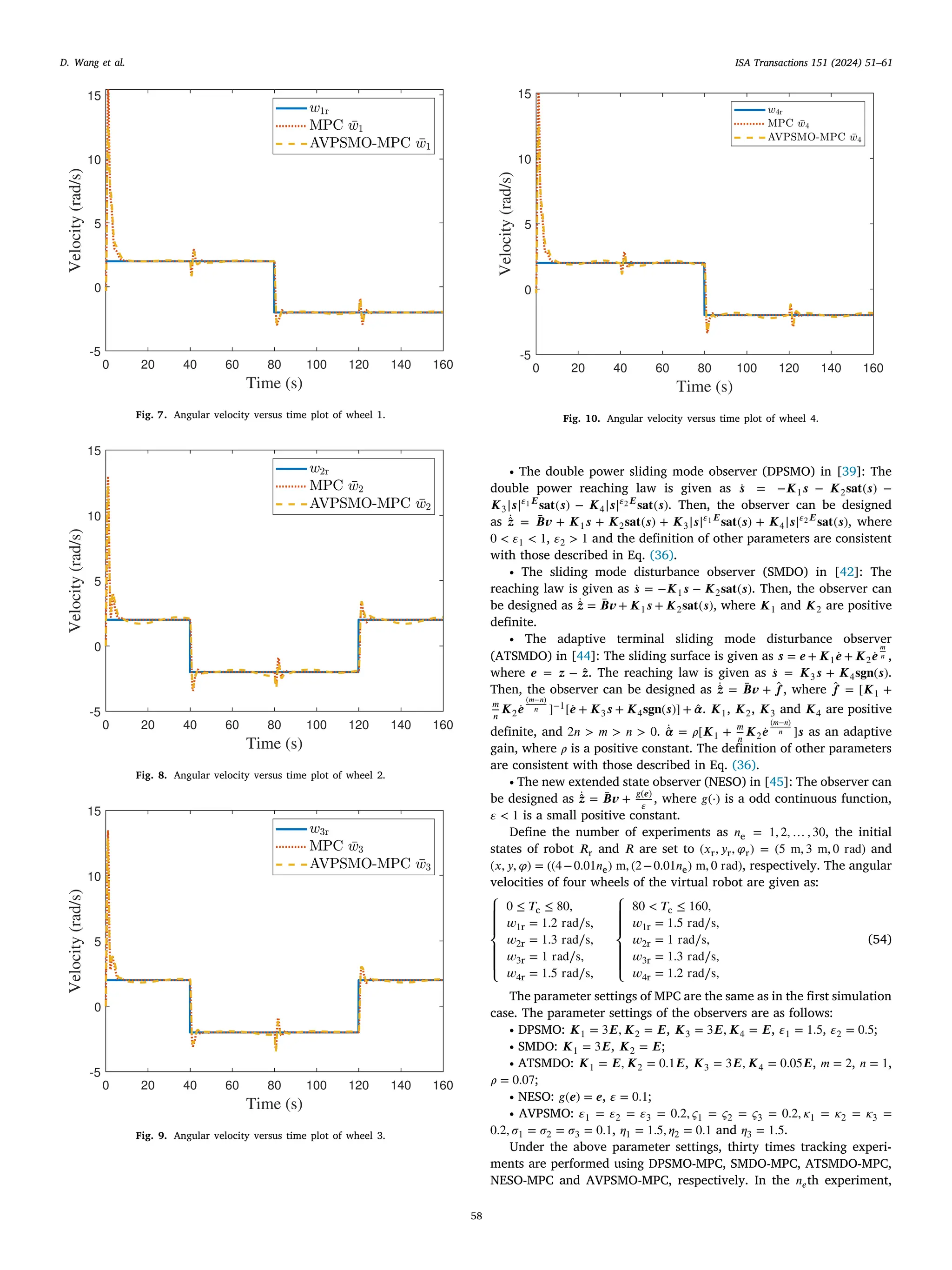 ISA Transactions 151 (2024) 51–61
58
D. Wang et al.
Fig. 7. Angular velocity versus time plot of wheel 1.
Fig. 8. Angular velocity versus time plot of wheel 2.
Fig. 9. Angular velocity versus time plot of wheel 3.
Fig. 10. Angular velocity versus time plot of wheel 4.
∙ The double power sliding mode observer (DPSMO) in [39]: The
double power reaching law is given as ̇
𝒔 = −𝑲1𝒔 − 𝑲2𝐬𝐚𝐭(𝒔) −
𝑲3|𝒔|𝜀1𝑬
𝐬𝐚𝐭(𝒔) − 𝑲4|𝒔|𝜀2𝑬
𝐬𝐚𝐭(𝒔). Then, the observer can be designed
as ̇
̂
𝒛 = ̄
𝑩𝒗 + 𝑲1𝒔 + 𝑲2𝐬𝐚𝐭(𝒔) + 𝑲3|𝒔|𝜀1𝑬
𝐬𝐚𝐭(𝒔) + 𝑲4|𝒔|𝜀2𝑬
𝐬𝐚𝐭(𝒔), where
0 < 𝜀1 < 1, 𝜀2 > 1 and the definition of other parameters are consistent
with those described in Eq. (36).
∙ The sliding mode disturbance observer (SMDO) in [42]: The
reaching law is given as ̇
𝒔 = −𝑲1𝒔 − 𝑲2𝐬𝐚𝐭(𝒔). Then, the observer can
be designed as ̇
̂
𝒛 = ̄
𝑩𝒗 + 𝑲1𝒔 + 𝑲2𝐬𝐚𝐭(𝒔), where 𝑲1 and 𝑲2 are positive
definite.
∙ The adaptive terminal sliding mode disturbance observer
(ATSMDO) in [44]: The sliding surface is given as 𝒔 = 𝒆 + 𝑲1 ̇
𝒆 + 𝑲2 ̇
𝒆
𝑚
𝑛 ,
where 𝒆 = 𝒛 − ̂
𝒛. The reaching law is given as ̇
𝒔 = 𝑲3𝒔 + 𝑲4𝐬𝐠𝐧(𝒔).
Then, the observer can be designed as ̇
̂
𝒛 = ̄
𝑩𝒗 + ̂
𝒇, where ̂
𝒇 = [𝑲1 +
𝑚
𝑛
𝑲2 ̇
𝒆
(𝑚−𝑛)
𝑛 ]−1[ ̇
𝒆 + 𝑲3𝒔 + 𝑲4𝐬𝐠𝐧(𝒔)] + ̂
𝜶. 𝑲1, 𝑲2, 𝑲3 and 𝑲4 are positive
definite, and 2𝑛 > 𝑚 > 𝑛 > 0. ̇
̂
𝜶 = 𝜌[𝑲1 + 𝑚
𝑛
𝑲2 ̇
𝒆
(𝑚−𝑛)
𝑛 ]𝒔 as an adaptive
gain, where 𝜌 is a positive constant. The definition of other parameters
are consistent with those described in Eq. (36).
∙ The new extended state observer (NESO) in [45]: The observer can
be designed as ̇
̂
𝒛 = ̄
𝑩𝒗 + 𝑔(𝒆)
𝜀
, where 𝑔(⋅) is a odd continuous function,
𝜀 < 1 is a small positive constant.
Define the number of experiments as 𝑛e = 1, 2, … , 30, the initial
states of robot 𝑅r and 𝑅 are set to (𝑥r, 𝑦r, 𝜑r) = (5 m, 3 m, 0 rad) and
(𝑥, 𝑦, 𝜑) = ((4−0.01𝑛e) m, (2−0.01𝑛e) m, 0 rad), respectively. The angular
velocities of four wheels of the virtual robot are given as:
⎧
⎪
⎪
⎨
⎪
⎪
⎩
0 ≤ 𝑇c ≤ 80,
𝑤1r = 1.2 rad∕s,
𝑤2r = 1.3 rad∕s,
𝑤3r = 1 rad∕s,
𝑤4r = 1.5 rad∕s,
⎧
⎪
⎪
⎨
⎪
⎪
⎩
80 < 𝑇c ≤ 160,
𝑤1r = 1.5 rad∕s,
𝑤2r = 1 rad∕s,
𝑤3r = 1.3 rad∕s,
𝑤4r = 1.2 rad∕s,
(54)
The parameter settings of MPC are the same as in the first simulation
case. The parameter settings of the observers are as follows:
∙ DPSMO: 𝑲1 = 3𝑬, 𝑲2 = 𝑬, 𝑲3 = 3𝑬, 𝑲4 = 𝑬, 𝜀1 = 1.5, 𝜀2 = 0.5;
∙ SMDO: 𝑲1 = 3𝑬, 𝑲2 = 𝑬;
∙ ATSMDO: 𝑲1 = 𝑬, 𝑲2 = 0.1𝑬, 𝑲3 = 3𝑬, 𝑲4 = 0.05𝑬, 𝑚 = 2, 𝑛 = 1,
𝜌 = 0.07;
∙ NESO: 𝑔(𝒆) = 𝒆, 𝜀 = 0.1;
∙ AVPSMO: 𝜀1 = 𝜀2 = 𝜀3 = 0.2, 𝜍1 = 𝜍2 = 𝜍3 = 0.2, 𝜅1 = 𝜅2 = 𝜅3 =
0.2, 𝜎1 = 𝜎2 = 𝜎3 = 0.1, 𝜂1 = 1.5, 𝜂2 = 0.1 and 𝜂3 = 1.5.
Under the above parameter settings, thirty times tracking experi-
ments are performed using DPSMO-MPC, SMDO-MPC, ATSMDO-MPC,
NESO-MPC and AVPSMO-MPC, respectively. In the 𝑛𝑒th experiment,
 