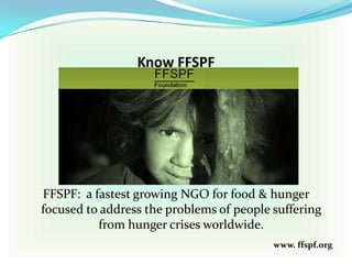 Know FFSPF
FFSPF: a fastest growing NGO for food & hunger
focused to address the problems of people suffering
from hunger crises worldwide.
www. ffspf.org
 