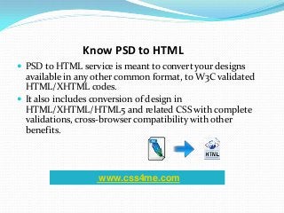 Know PSD to HTML
 PSD to HTML service is meant to convert your designs
available in any other common format, to W3C validated
HTML/XHTML codes.
 It also includes conversion of design in
HTML/XHTML/HTML5 and related CSS with complete
validations, cross-browser compatibility with other
benefits.
www.css4me.com
 