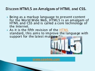  Being as a markup language to present content
for the World Wide Web, HTML5 is an amalgam of
HTML and CSS and is called a core technology of
the Internet.
 As it is the fifth revision of the HTML
standard, this aims to improve the language with
support for the latest multimedia.
www.css4me.com
 