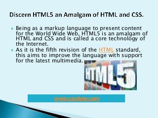  Being as a markup language to present content
for the World Wide Web, HTML5 is an amalgam of
HTML and CSS and is called a core technology of
the Internet.
 As it is the fifth revision of the HTML standard,
this aims to improve the language with support
for the latest multimedia.
www.css4me.com
 
