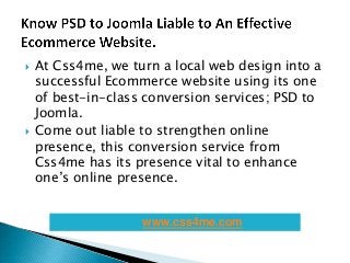  At Css4me, we turn a local web design into a
successful Ecommerce website using its one
of best-in-class conversion services; PSD to
Joomla.
 Come out liable to strengthen online
presence, this conversion service from
Css4me has its presence vital to enhance
one’s online presence.
www.css4me.com
 
