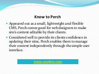 Know to Perch
 Appeared out as a small, lightweight and flexible
CMS, Perch comes good for web designers to make
site’s content editable by their clients.
 Considered well to provide its clients confidence in
updating their sites, Perch enables them to manage
their content independently through the simple user
interface.
www.css4me.com
 