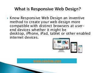  Know Responsive Web Design an inventive
method to create your web design more
compatible with distinct browsers at user-
end devices whether it might be
desktop, iPhone, iPad, tablet or other enabled
internet devices.
www.css4me.com
 
