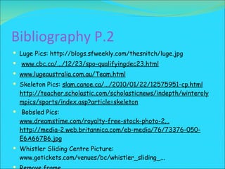 Bibliography P.2 Luge Pics:  http://blogs.sfweekly.com/thesnitch/luge.jpg www.cbc.ca/.../12/23/spo-qualifyingdec23.html www.lugeaustralia.com.au/Team.html Skeleton Pics:  slam.canoe.ca/.../2010/01/22/12575951-cp.html  http://teacher.scholastic.com/scholasticnews/indepth/winterolympics/sports/index.asp?article=skeleton   Bobsled Pics:  www.dreamstime.com/royalty-free-stock-photo-2...  http://media-2.web.britannica.com/eb-media/76/73376-050-E6A667B6.jpg Whistler Sliding Centre Picture:  www.gotickets.com/venues/bc/whistler_sliding_... Remove frame   Vancouver Olympic Logo:http://thumbs.dreamstime.com/thumb_407/1244219872bi12j7.jpg 
