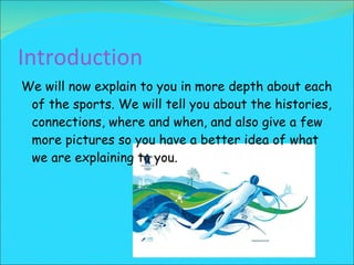 Introduction We will now explain to you in more depth about each of the sports. We will tell you about the histories, connections, where and when, and also give a few more pictures so you have a better idea of what we are explaining to you. 