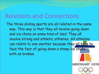 Relations and Connections The three sliding sports are all related in the same way. This way is that they all involve going down and ice chute on some kind of sled. They all involve strong and athletic athletes. All athletes can relate to one another because they all have to face the fear of going down a steep ice chute with no brakes.  