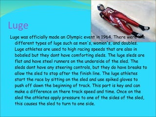 Luge Luge was officially made an Olympic event in 1964. There were the different types of luge such as men's, women's, and doubles. Luge athletes are used to high racing speeds that are also in bobsled but they dont have comforting sleds. The luge sleds are flat and have steel runners on the underside of the sled. The sleds dont have any steering controls, but they do have breaks to allow the sled to stop after the finish line. The luge athletes start the race by sitting on the sled and use spiked gloves to push off down the beginning of track. This part is key and can make a difference on there track speed and time. Once on the sled the athletes apply pressure to one of the sides of the sled, this causes the sled to turn to one side. 
