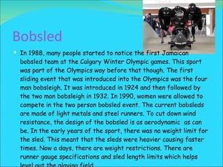 Bobsled In 1988, many people started to notice the first Jamaican bobsled team at the Calgary Winter Olympic games. This sport was part of the Olympics way before that though. The first sliding event that was introduced into the Olympics was the four man bobsleigh. It was introduced in 1924 and then followed by the two man bobsleigh in 1932. In 1990, women were allowed to compete in the two person bobsled event. The current bobsleds are made of light metals and steel runners. To cut down wind resistance, the design of the bobsled is as aerodynamic  as can be. In the early years of the sport, there was no weight limit for the sled. This meant that the sleds were heavier causing faster times. Now a days, there are weight restrictions. There are runner gauge specifications and sled length limits which helps level out the playing field. 