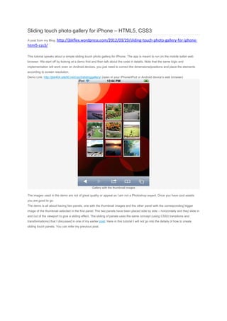 Sliding touch photo gallery for iPhone – HTML5, CSS3
A post from my Blog: http://jbkflex.wordpress.com/2012/03/29/sliding-touch-photo-gallery-for-iphone-
html5-css3/

This tutorial speaks about a simple sliding touch photo gallery for iPhone. The app is meant to run on the mobile safari web
browser. We start off by looking at a demo first and then talk about the code in details. Note that the same logic and
implementation will work even on Android devices, you just need to correct the dimensions/positions and place the elements
according to screen resolution.
Demo Link: http://jbk404.site50.net/css3/slidinggallery/ (open in your iPhone/iPod or Android device’s web browser)




                                                   Gallery with the thumbnail images

The images used in the demo are not of great quality or appeal as I am not a Photoshop expert. Once you have cool assets
you are good to go.
The demo is all about having two panels, one with the thumbnail images and the other panel with the corresponding bigger
image of the thumbnail selected in the first panel. The two panels have been placed side by side – horizontally and they slide in
and out of the viewport to give a sliding effect. The sliding of panels uses the same concept (using CSS3 transitions and
transformations) that I discussed in one of my earlier post. Here in this tutorial I will not go into the details of how to create
sliding touch panels. You can refer my previous post.
 
