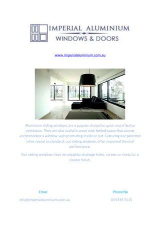 www.imperialaluminium.com.au
Aluminium sliding windows are a popular choice for quick and effective
ventilation. They are also useful in areas with limited space that cannot
accommodate a window sash protruding inside or out. Featuring our patented
inline reveal as standard, our sliding windows offer improved thermal
performance.
Our sliding windows have no unsightly drainage holes, screws or rivets for a
cleaner finish.
Email PhoneNo
info@imperialaluminium.com.au 03 9749 7115
 