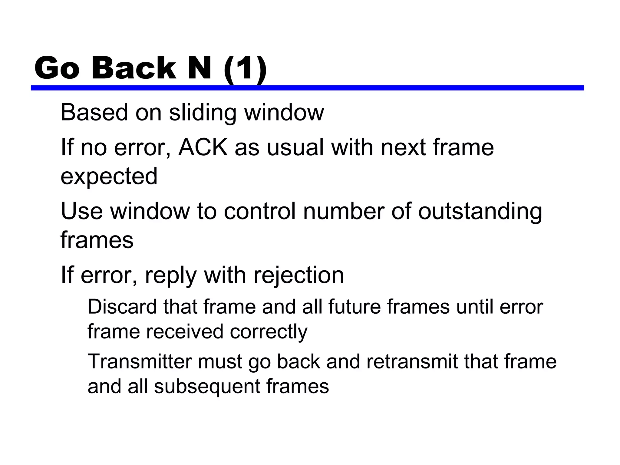 Go Back N (1)
Based on sliding window
If no error, ACK as usual with next frame
expected
Use window to control number of outstanding
frames
If error, reply with rejection
Discard that frame and all future frames until error
frame received correctly
Transmitter must go back and retransmit that frame
and all subsequent frames
 