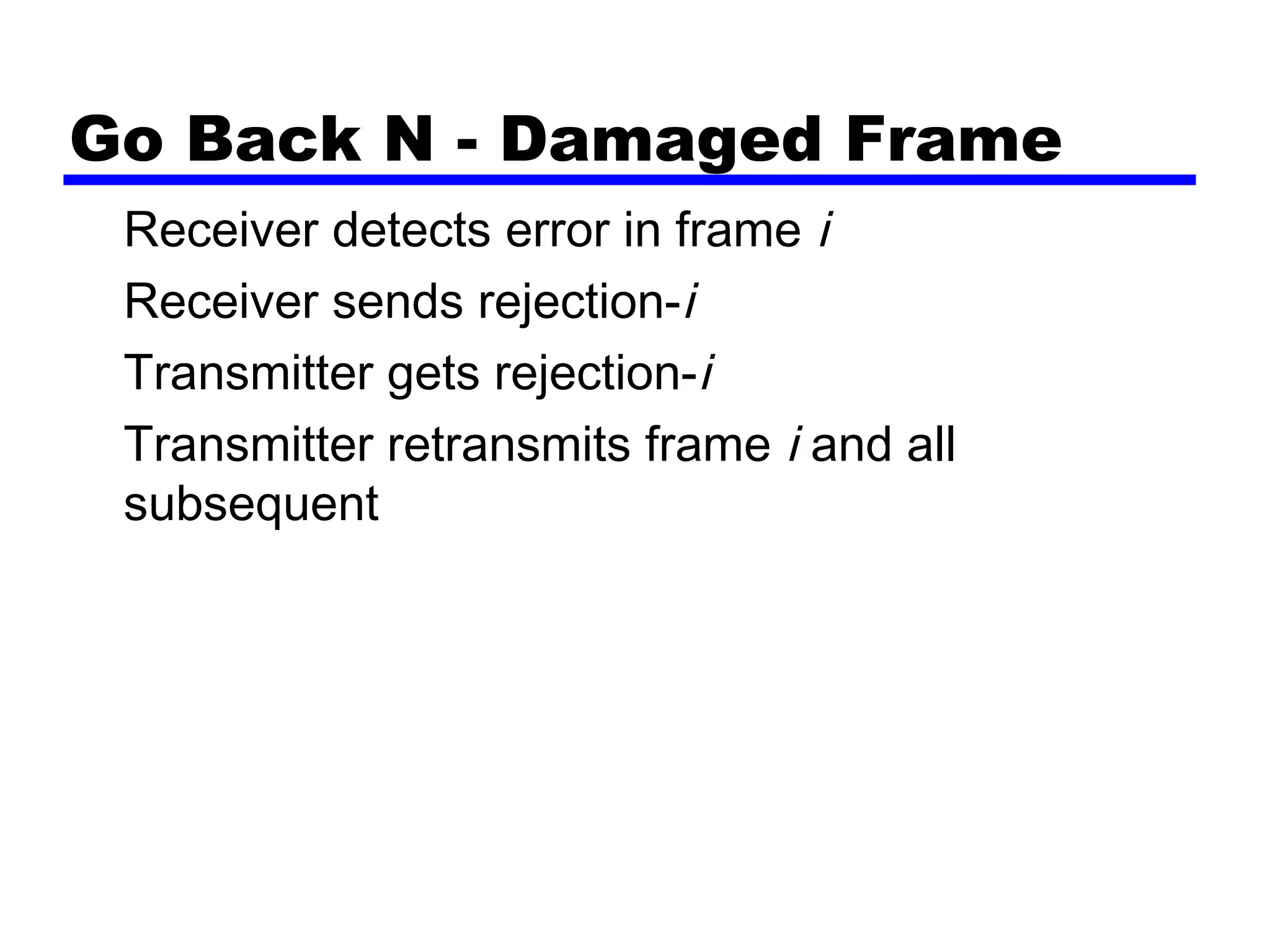Go Back N - Damaged Frame
Receiver detects error in frame i
Receiver sends rejection-i
Transmitter gets rejection-i
Transmitter retransmits frame i and all
subsequent
 