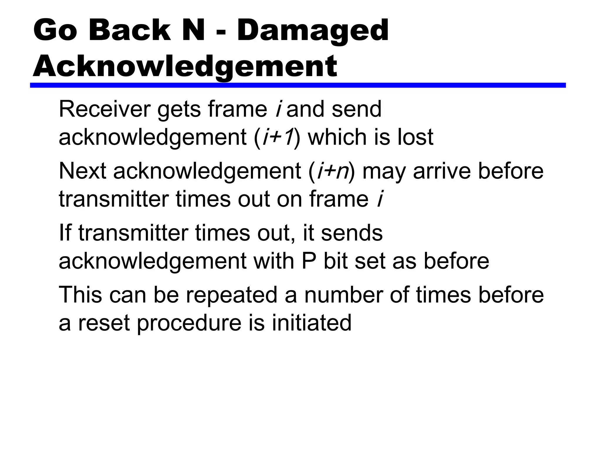 Go Back N - Damaged
Acknowledgement
Receiver gets frame i and send
acknowledgement (i+1) which is lost
Next acknowledgement (i+n) may arrive before
transmitter times out on frame i
If transmitter times out, it sends
acknowledgement with P bit set as before
This can be repeated a number of times before
a reset procedure is initiated
 