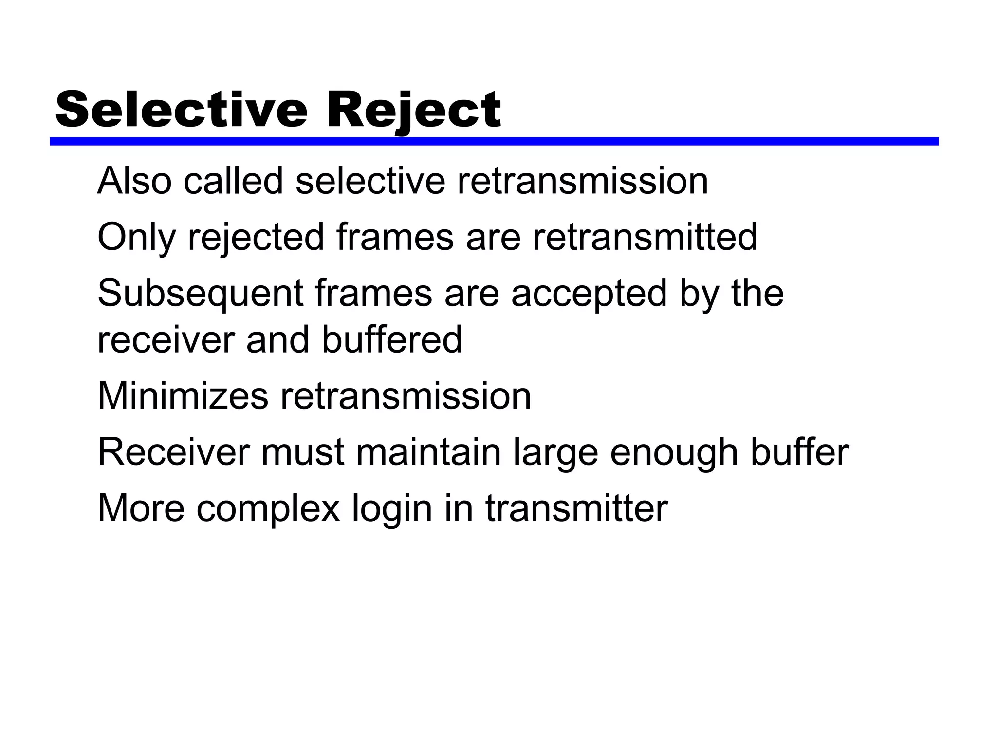 Selective Reject
Also called selective retransmission
Only rejected frames are retransmitted
Subsequent frames are accepted by the
receiver and buffered
Minimizes retransmission
Receiver must maintain large enough buffer
More complex login in transmitter
 