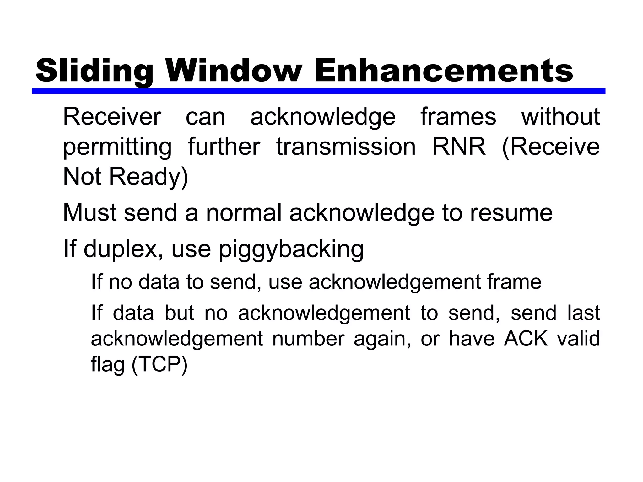 Sliding Window Enhancements
Receiver can acknowledge frames without
permitting further transmission RNR (Receive
Not Ready)
Must send a normal acknowledge to resume
If duplex, use piggybacking
If no data to send, use acknowledgement frame
If data but no acknowledgement to send, send last
acknowledgement number again, or have ACK valid
flag (TCP)
 