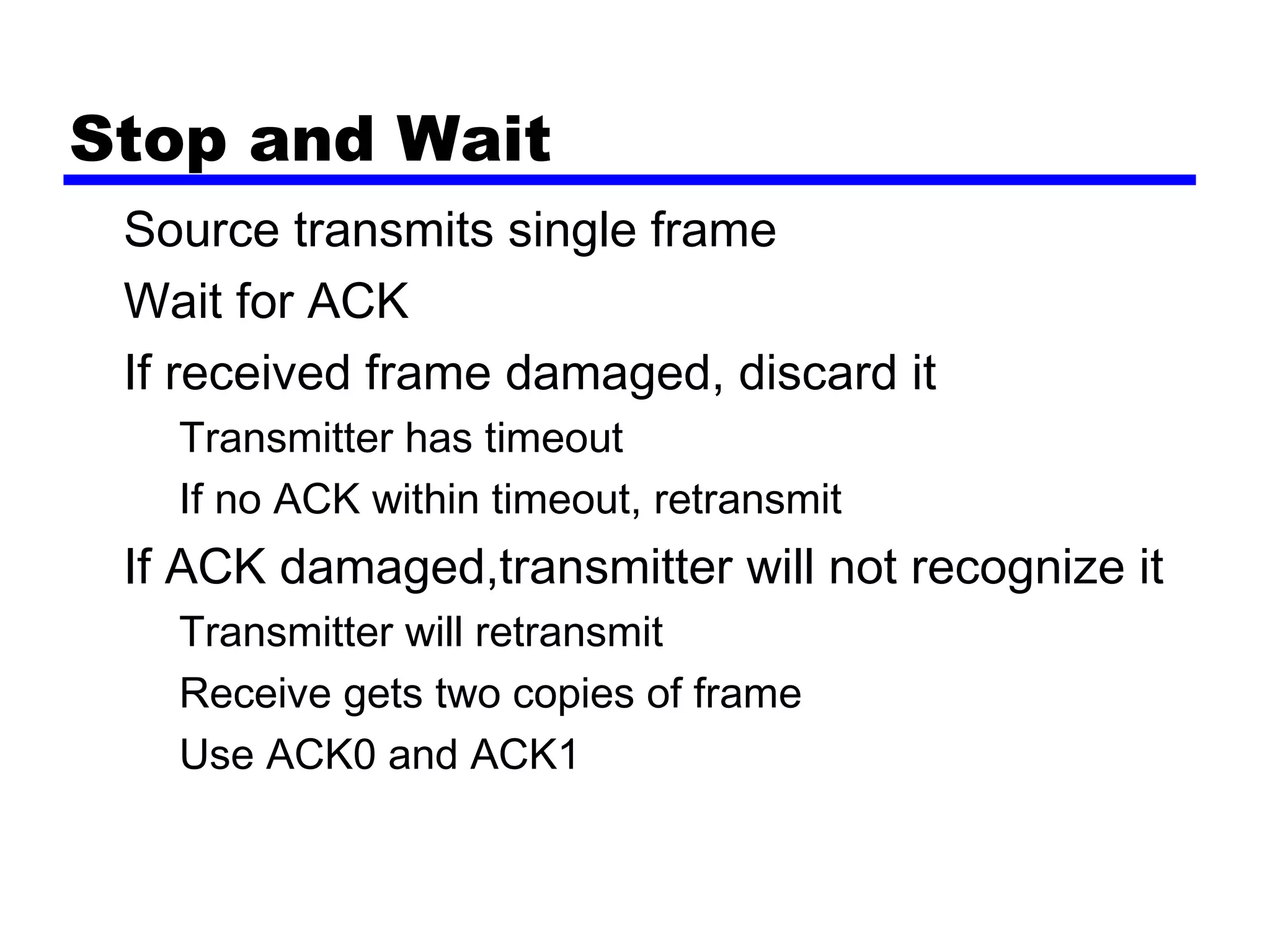 Stop and Wait
Source transmits single frame
Wait for ACK
If received frame damaged, discard it
Transmitter has timeout
If no ACK within timeout, retransmit
If ACK damaged,transmitter will not recognize it
Transmitter will retransmit
Receive gets two copies of frame
Use ACK0 and ACK1
 