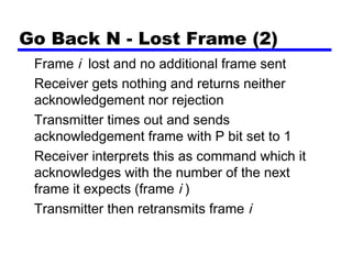 Go Back N - Lost Frame (2)
Frame i lost and no additional frame sent
Receiver gets nothing and returns neither
acknowledgement nor rejection
Transmitter times out and sends
acknowledgement frame with P bit set to 1
Receiver interprets this as command which it
acknowledges with the number of the next
frame it expects (frame i )
Transmitter then retransmits frame i
 