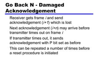 Go Back N - Damaged
Acknowledgement
Receiver gets frame i and send
acknowledgement (i+1) which is lost
Next acknowledgement (i+n) may arrive before
transmitter times out on frame i
If transmitter times out, it sends
acknowledgement with P bit set as before
This can be repeated a number of times before
a reset procedure is initiated
 