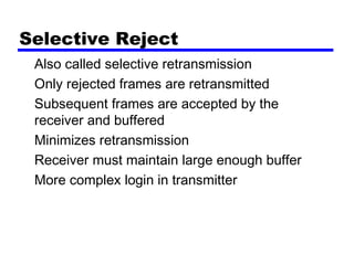 Selective Reject
Also called selective retransmission
Only rejected frames are retransmitted
Subsequent frames are accepted by the
receiver and buffered
Minimizes retransmission
Receiver must maintain large enough buffer
More complex login in transmitter
 