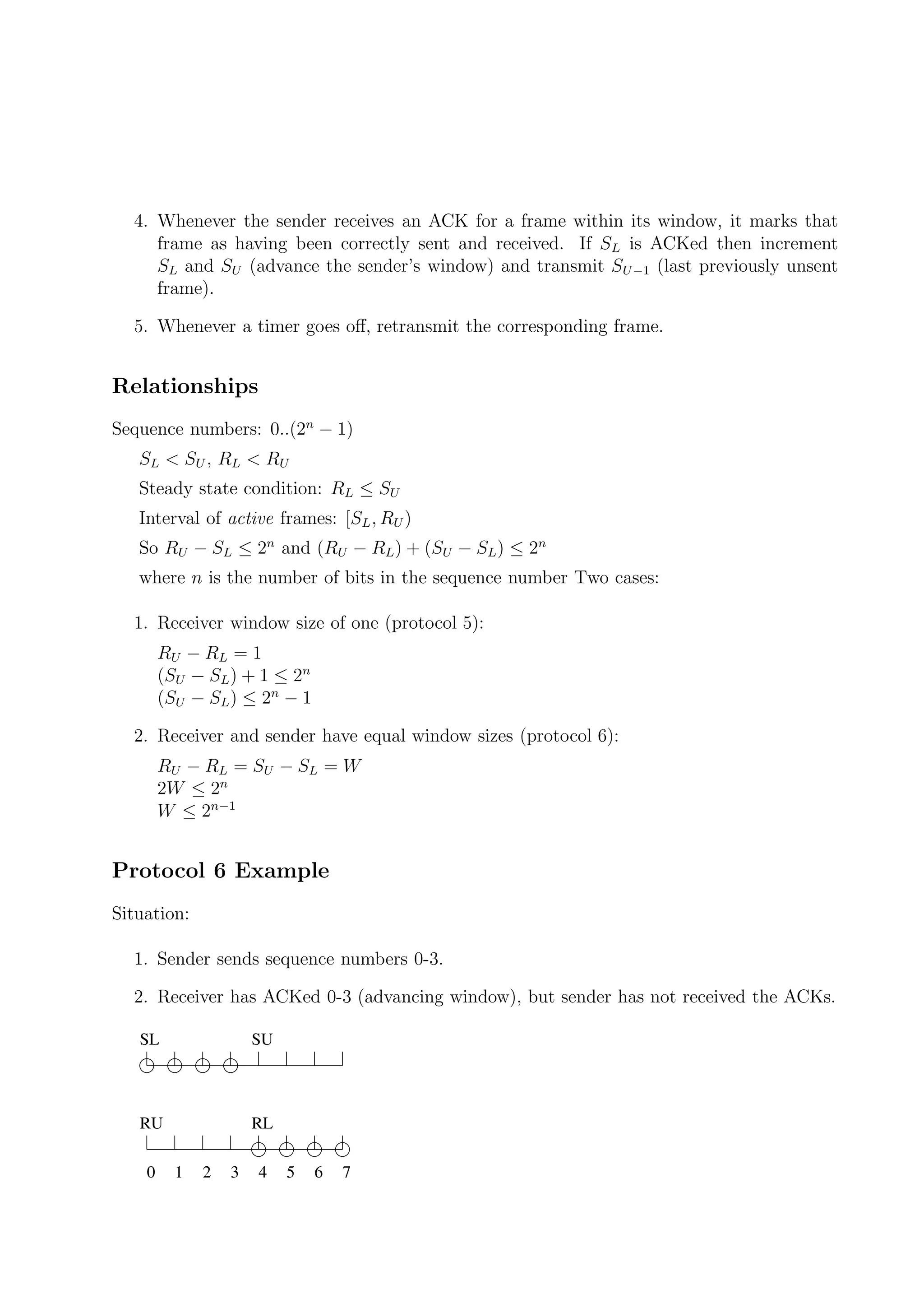 4. Whenever the sender receives an ACK for a frame within its window, it marks that
     frame as having been correctly sent and received. If SL is ACKed then increment
     SL and SU (advance the sender’s window) and transmit SU −1 (last previously unsent
     frame).

  5. Whenever a timer goes oﬀ, retransmit the corresponding frame.


Relationships
Sequence numbers: 0..(2n − 1)
   SL < S U , R L < R U
   Steady state condition: RL ≤ SU
   Interval of active frames: [SL , RU )
   So RU − SL ≤ 2n and (RU − RL ) + (SU − SL ) ≤ 2n
   where n is the number of bits in the sequence number Two cases:

  1. Receiver window size of one (protocol 5):
        RU − R L = 1
        (SU − SL ) + 1 ≤ 2n
        (SU − SL ) ≤ 2n − 1

  2. Receiver and sender have equal window sizes (protocol 6):
        RU − R L = S U − S L = W
        2W ≤ 2n
        W ≤ 2n−1


Protocol 6 Example
Situation:

  1. Sender sends sequence numbers 0-3.

  2. Receiver has ACKed 0-3 (advancing window), but sender has not received the ACKs.

   SL                 SU



   RU                 RL

    0     1   2   3   4    5   6   7
 