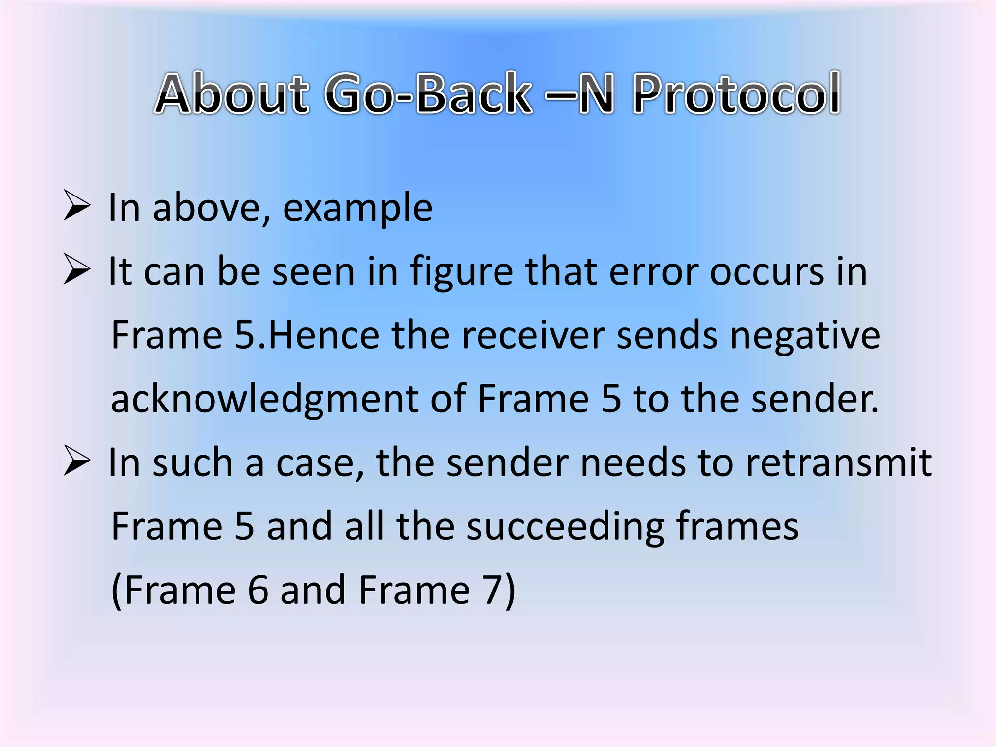  In above, example
 It can be seen in figure that error occurs in
Frame 5.Hence the receiver sends negative
acknowledgment of Frame 5 to the sender.
 In such a case, the sender needs to retransmit
Frame 5 and all the succeeding frames
(Frame 6 and Frame 7)
 