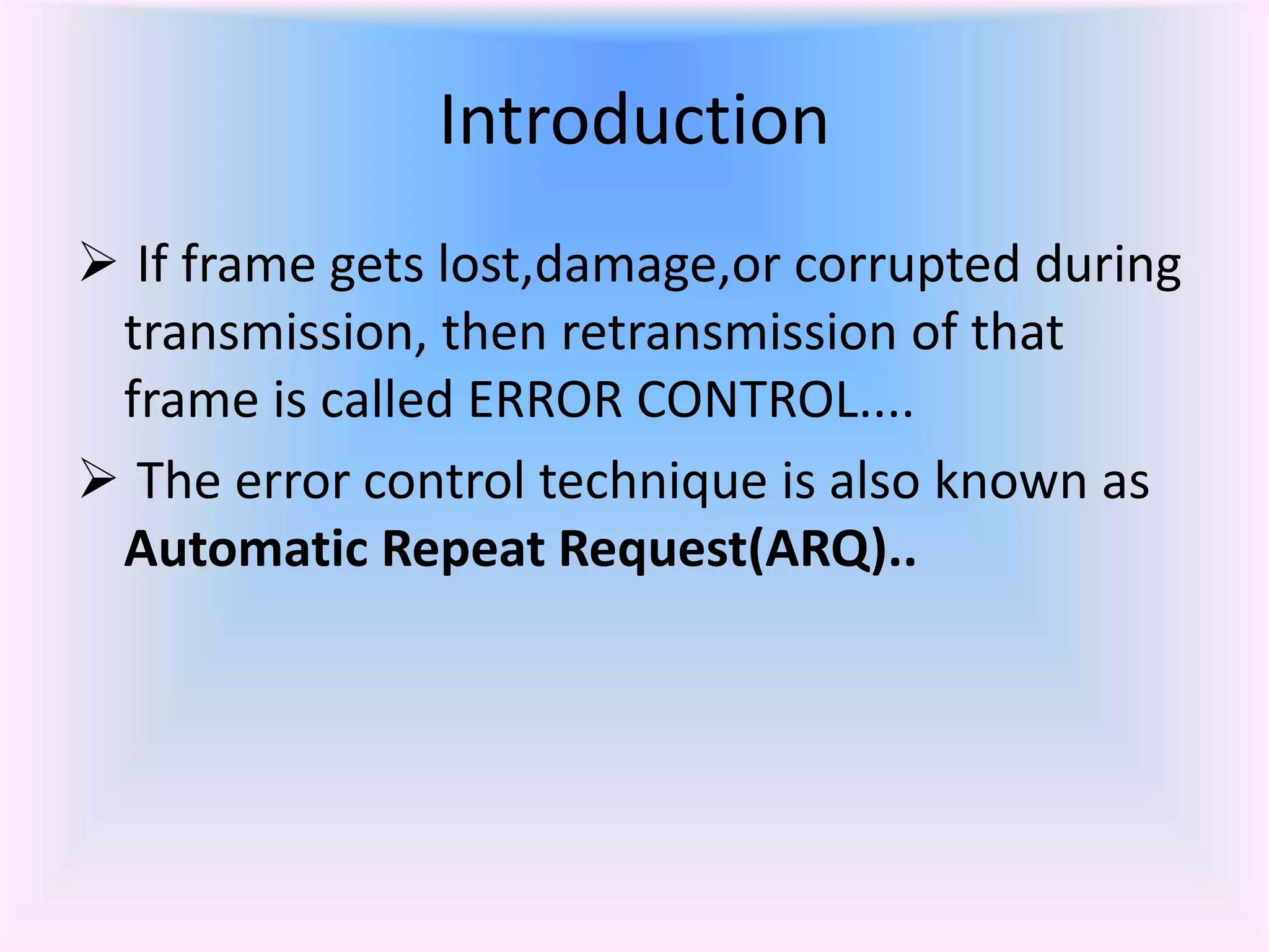 Introduction
 If frame gets lost,damage,or corrupted during
transmission, then retransmission of that
frame is called ERROR CONTROL....
 The error control technique is also known as
Automatic Repeat Request(ARQ)..
 