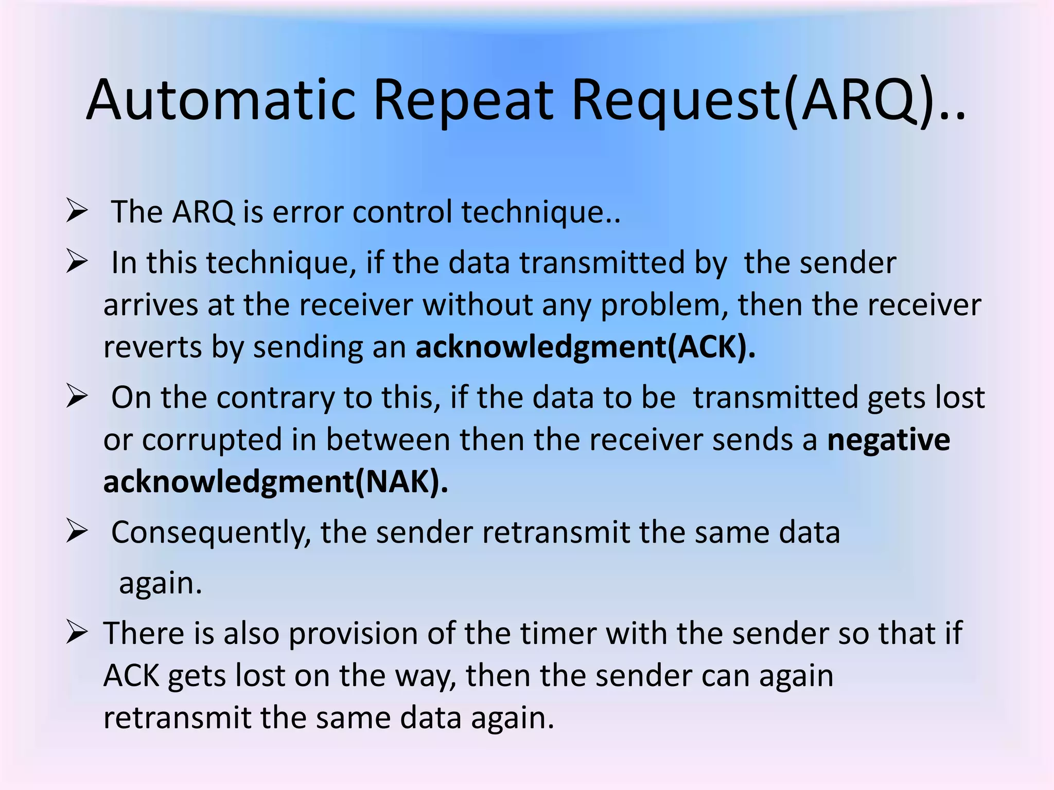 Automatic Repeat Request(ARQ)..
 The ARQ is error control technique..
 In this technique, if the data transmitted by the sender
arrives at the receiver without any problem, then the receiver
reverts by sending an acknowledgment(ACK).
 On the contrary to this, if the data to be transmitted gets lost
or corrupted in between then the receiver sends a negative
acknowledgment(NAK).
 Consequently, the sender retransmit the same data
again.
 There is also provision of the timer with the sender so that if
ACK gets lost on the way, then the sender can again
retransmit the same data again.
 