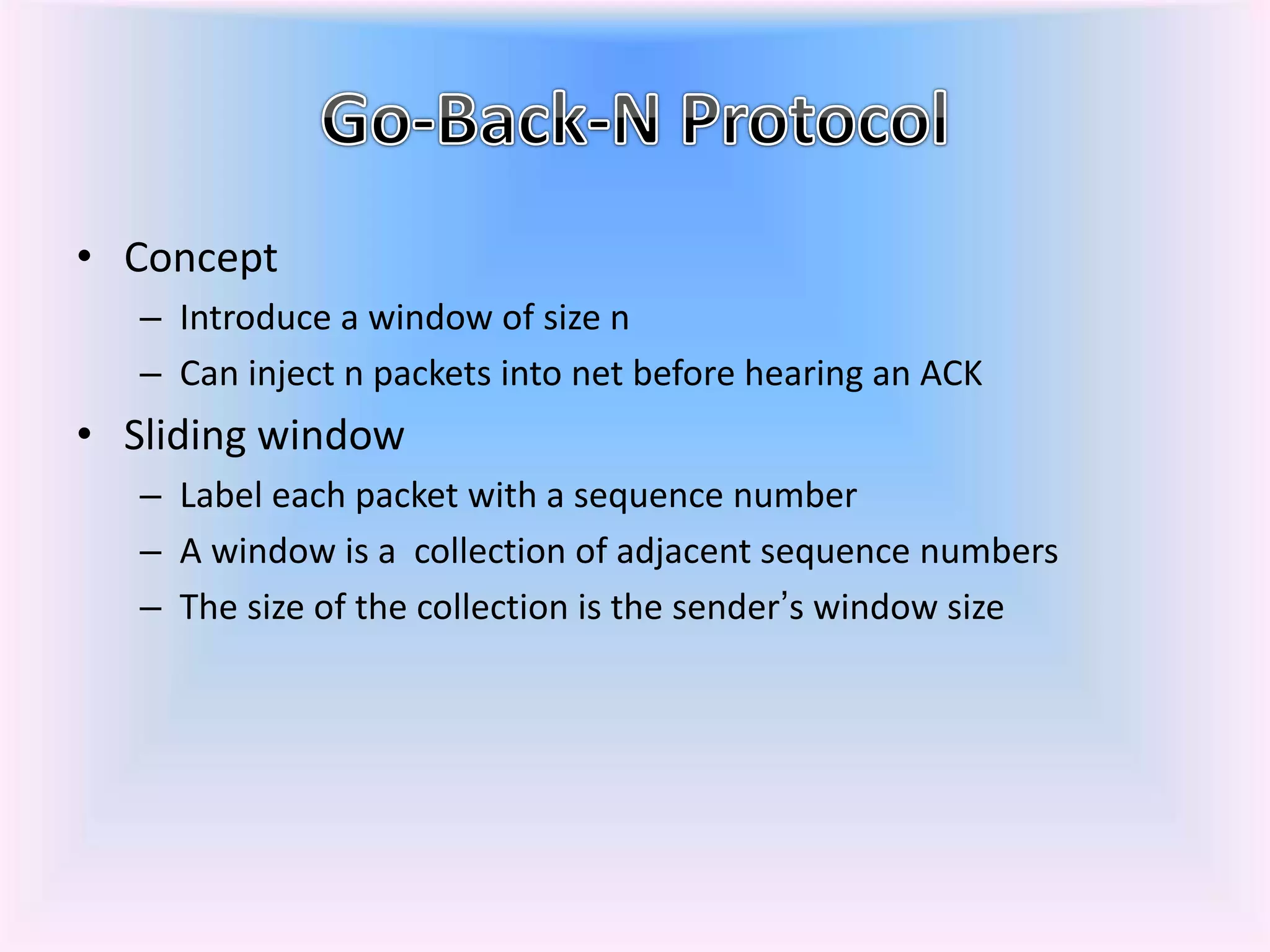 • Concept
– Introduce a window of size n
– Can inject n packets into net before hearing an ACK
• Sliding window
– Label each packet with a sequence number
– A window is a collection of adjacent sequence numbers
– The size of the collection is the sender’s window size
 