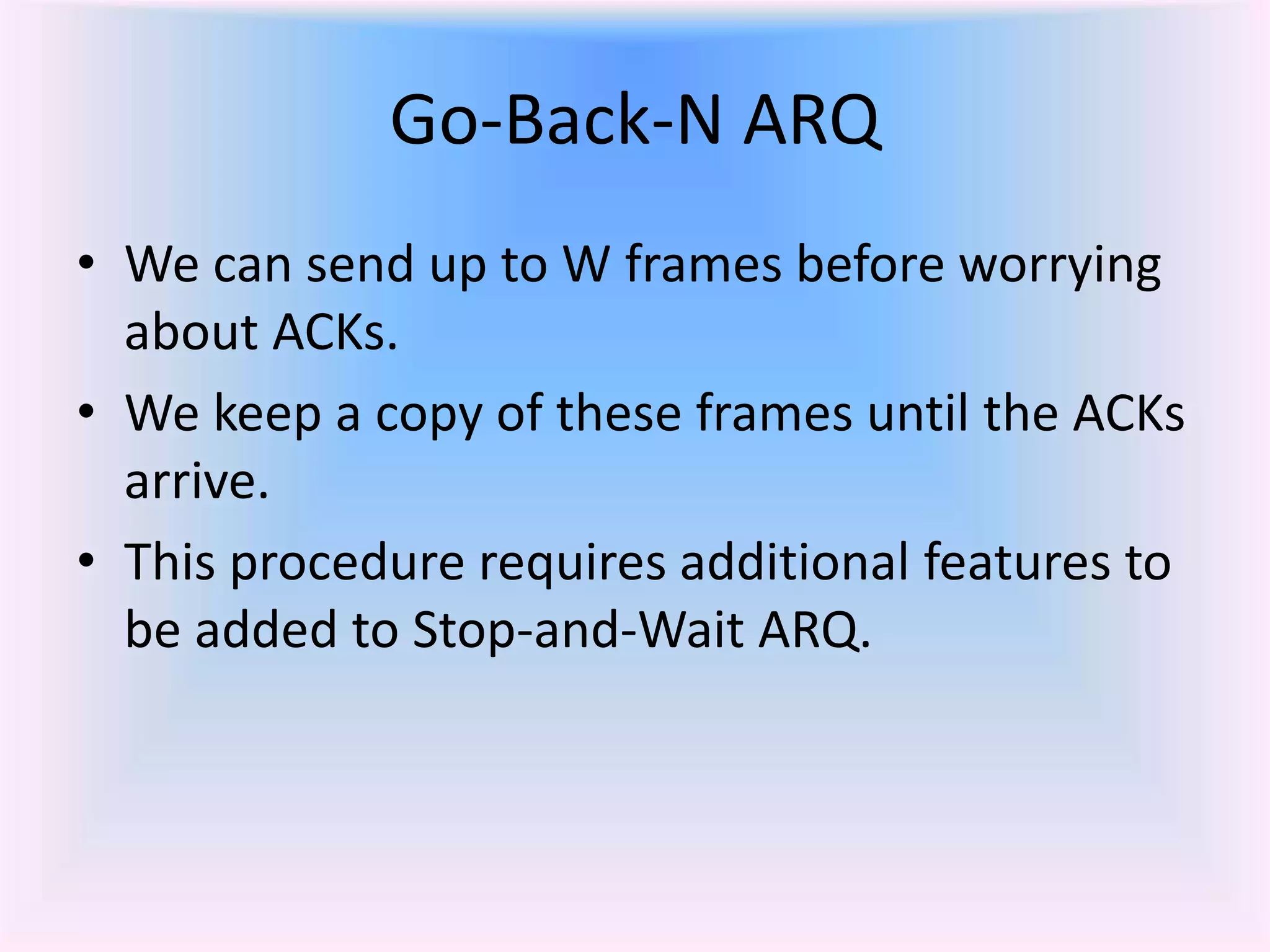 Go-Back-N ARQ
• We can send up to W frames before worrying
about ACKs.
• We keep a copy of these frames until the ACKs
arrive.
• This procedure requires additional features to
be added to Stop-and-Wait ARQ.
 