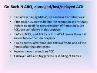 Go-Back-N ARQ, damaged/lost/delayed ACK
• If an ACK is damaged/lost, we can have two situations:
• If the next ACK arrives before the expiration of any timer,
there is no need for retransmission of frames because
ACKs are cumulative in this protocol.
• If ACK1, ACK2, and ACk3 are lost, ACK4 covers them if it
arrives before the timer expires.
• If ACK4 arrives after time-out, the last frame and all the
frames after that are resent.
• Receiver never resends an ACK.
• A delayed ACK also triggers the resending of frames
 