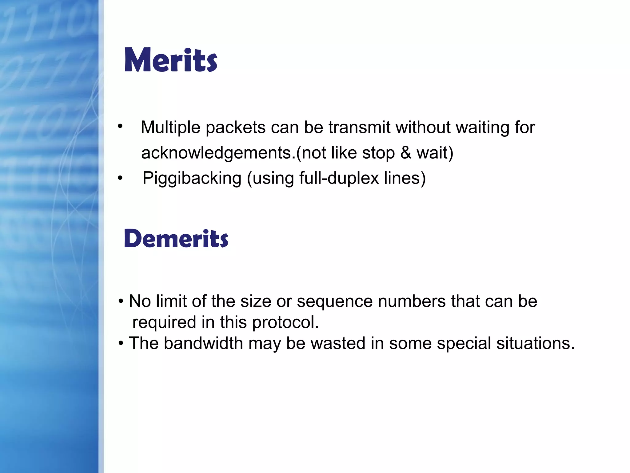 Merits
• Multiple packets can be transmit without waiting for
acknowledgements.(not like stop & wait)
• Piggibacking (using full-duplex lines)
Demerits
• No limit of the size or sequence numbers that can be
required in this protocol.
• The bandwidth may be wasted in some special situations.
 