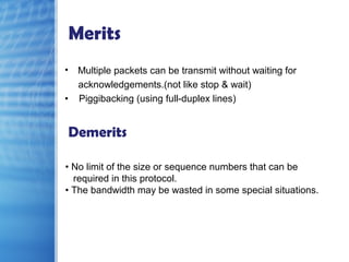 Merits
• Multiple packets can be transmit without waiting for
acknowledgements.(not like stop & wait)
• Piggibacking (using full-duplex lines)
Demerits
• No limit of the size or sequence numbers that can be
required in this protocol.
• The bandwidth may be wasted in some special situations.
 