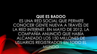 QUE ES BADOO
ES UNA RED SOCIAL QUE PERMITE
CONOCER GENTE NUEVA A TRAVÉS DE
LA RED INTERNET. EN MAYO DE 2012, LA
COMPAÑÍA ANUNCIÓ QUE HABÍA
ALCANZADO LOS 150 MILLONES DE
USUARIOS REGISTRADOS EN TODO EL
MUNDO
 