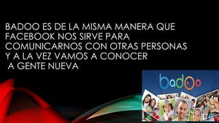 BADOO ES DE LA MISMA MANERA QUE
FACEBOOK NOS SIRVE PARA
COMUNICARNOS CON OTRAS PERSONAS
Y A LA VEZ VAMOS A CONOCER
A GENTE NUEVA
 