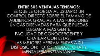 ENTRE SUS VENTAJAS TENEMOS:
ES QUE LE OTORGA AL USUARIO UN
CONTROL DIRECTO SOBRE EL TAMAÑO DE
AUDIENCIA GRACIAS A LAS FUNCIONES
ÚNICAS DISEÑADAS PARA QUE PUEDAS
LLEGAR A MÁS GENTE.
FACILIDAD DE CONOCERGENTE Y
CHATEAR CON ESTAS.
LAS MEJORES HERRAMIENTAS A SU
DISPOSICIÓN; FOTOS, VÍDEOS, CHAT Y
MENSAJERÍA INSTANTÁNEA
 