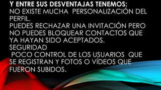 Y ENTRE SUS DESVENTAJAS TENEMOS:
NO EXISTE MUCHA PERSONALIZACIÓN DEL
PERFIL.
PUEDES RECHAZAR UNA INVITACIÓN PERO
NO PUEDES BLOQUEAR CONTACTOS QUE
YA HAYAN SIDO ACEPTADOS.
SEGURIDAD
POCO CONTROL DE LOS USUARIOS QUE
SE REGISTRAN Y FOTOS O VÍDEOS QUE
FUERON SUBIDOS.
 