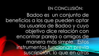 EN CONCLUSIÓN:
Badoo es un conjunto de
beneficios a los que pueden optar
los usuarios de Badoo y cuyo
objetivo dice relación con
encontrar pareja o amigos de
manera más simple. Estos
instrumentos funcionan previa
suscripción, lo que en otras
 