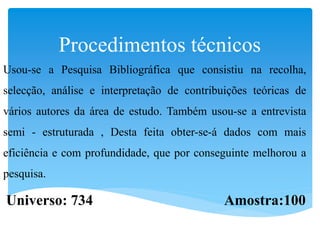 Procedimentos técnicos
Usou-se a Pesquisa Bibliográfica que consistiu na recolha,
selecção, análise e interpretação de contribuições teóricas de
vários autores da área de estudo. Também usou-se a entrevista
semi - estruturada , Desta feita obter-se-á dados com mais
eficiência e com profundidade, que por conseguinte melhorou a
pesquisa.
Universo: 734 Amostra:100
 
